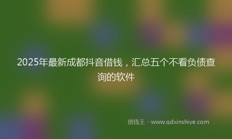 2025年最新成都抖音借钱，汇总五个不看负债查询的软件