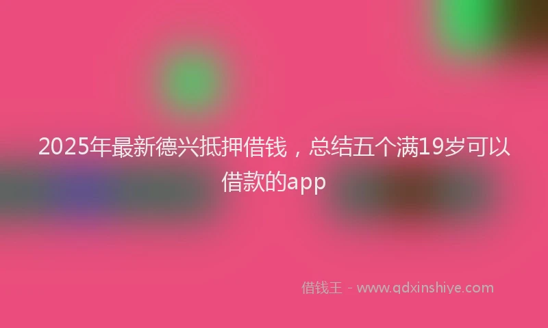 2025年最新德兴抵押借钱，总结五个满19岁可以借款的app