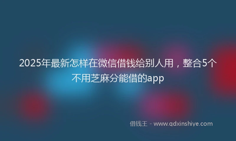 2025年最新怎样在微信借钱给别人用，整合5个不用芝麻分能借的app