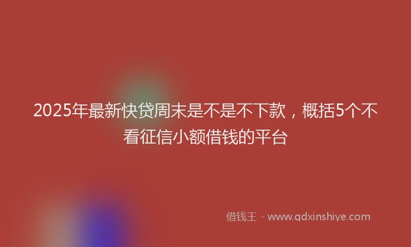 2025年最新快贷周末是不是不下款，概括5个不看征信小额借钱的平台