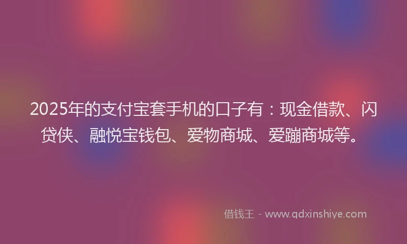 2025年的支付宝套手机的口子有：现金借款、闪贷侠、融悦宝钱包、爱物商城、爱蹦商城等。