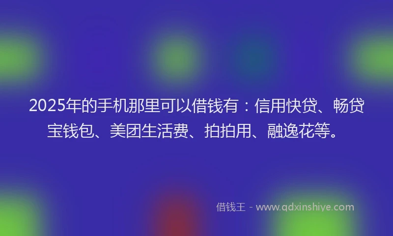 2025年的手机那里可以借钱有：信用快贷、畅贷宝钱包、美团生活费、拍拍用、融逸花等。