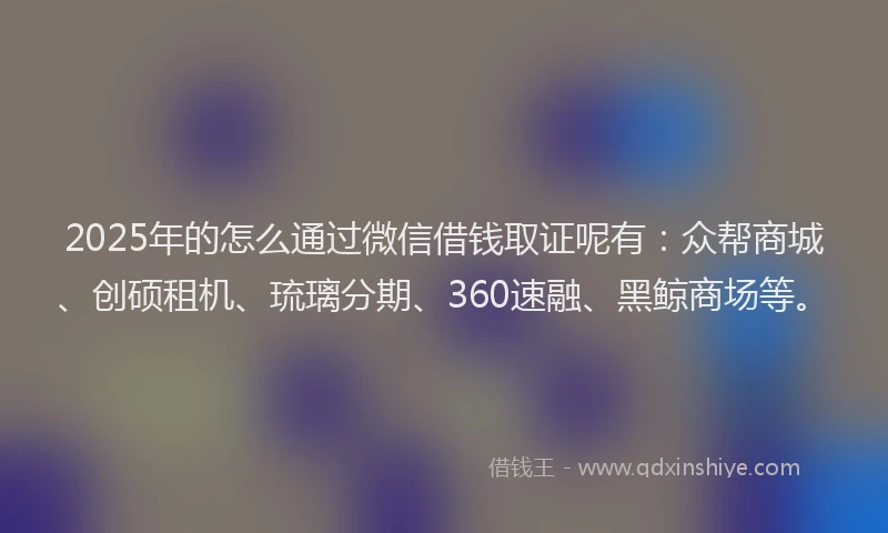 2025年的怎么通过微信借钱取证呢有：众帮商城、创硕租机、琉璃分期、360速融、黑鲸商场等。
