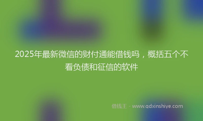2025年最新微信的财付通能借钱吗，概括五个不看负债和征信的软件