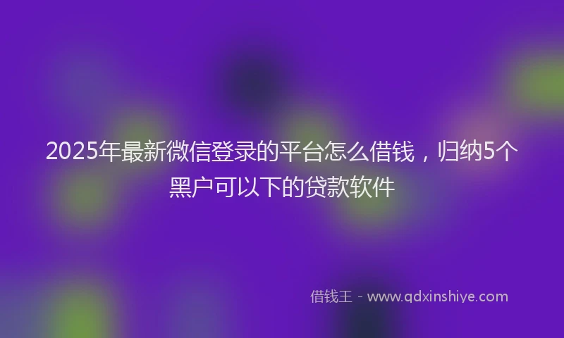 2025年最新微信登录的平台怎么借钱，归纳5个黑户可以下的贷款软件