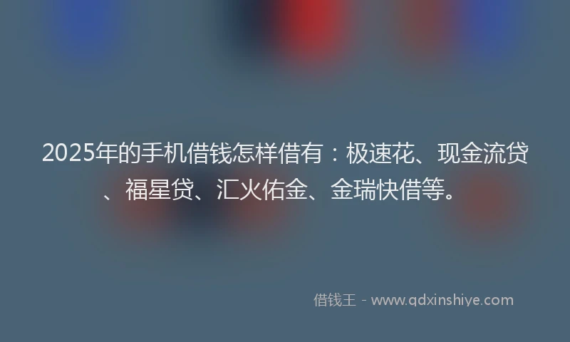 2025年的手机借钱怎样借有：极速花、现金流贷、福星贷、汇火佑金、金瑞快借等。