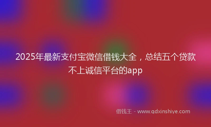 2025年最新支付宝微信借钱大全，总结五个贷款不上诚信平台的app
