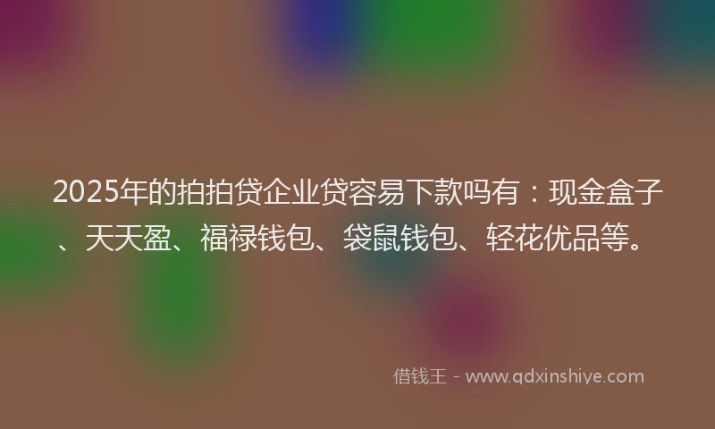 2025年的拍拍贷企业贷容易下款吗有：现金盒子、天天盈、福禄钱包、袋鼠钱包、轻花优品等。