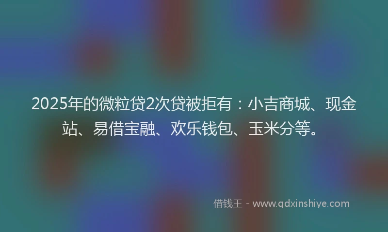 2025年的微粒贷2次贷被拒有：小吉商城、现金站、易借宝融、欢乐钱包、玉米分等。