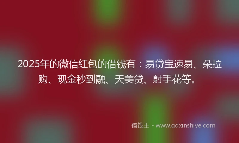 2025年的微信红包的借钱有：易贷宝速易、朵拉购、现金秒到融、天美贷、射手花等。
