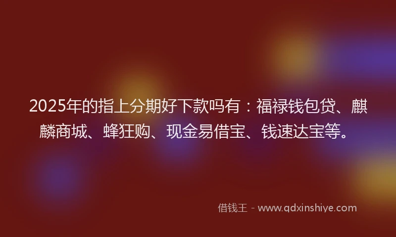 2025年的指上分期好下款吗有：福禄钱包贷、麒麟商城、蜂狂购、现金易借宝、钱速达宝等。