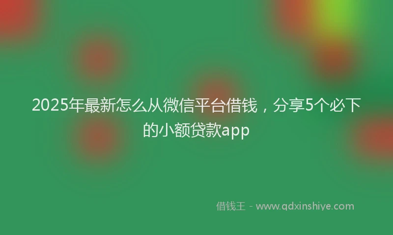 2025年最新怎么从微信平台借钱，分享5个必下的小额贷款app