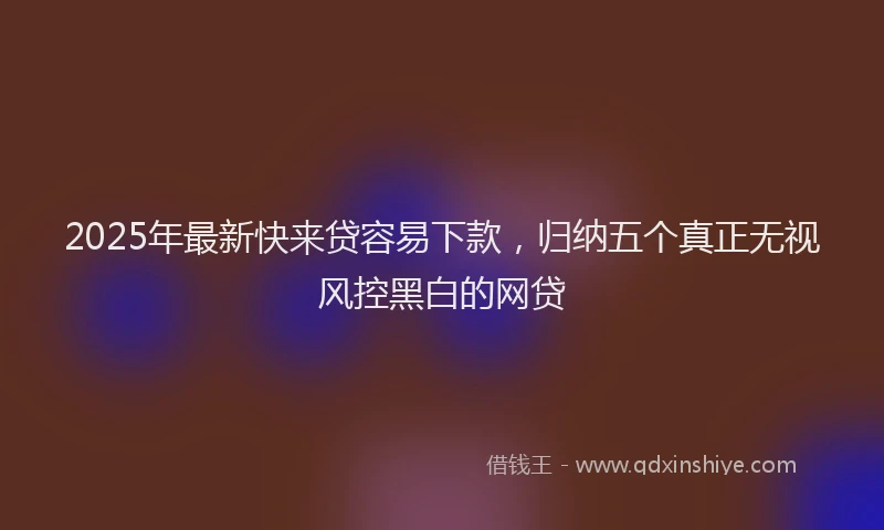 2025年最新快来贷容易下款，归纳五个真正无视风控黑白的网贷