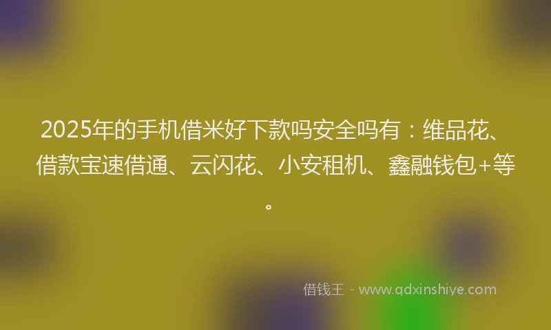 2025年的手机借米好下款吗安全吗有：维品花、借款宝速借通、云闪花、小安租机、鑫融钱包+等。