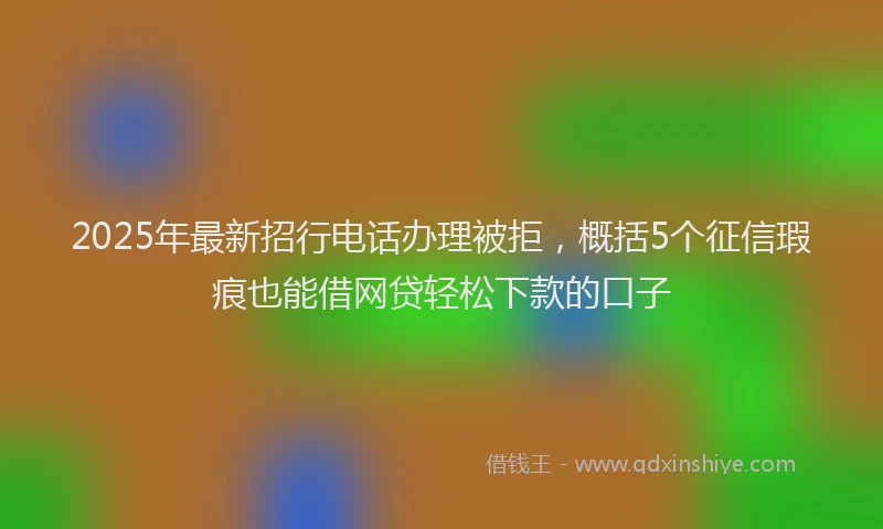 2025年最新招行电话办理被拒，概括5个征信瑕疵也能借网贷轻松下款的口子
