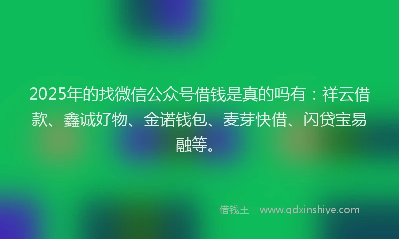 2025年的找微信公众号借钱是真的吗有：祥云借款、鑫诚好物、金诺钱包、麦芽快借、闪贷宝易融等。