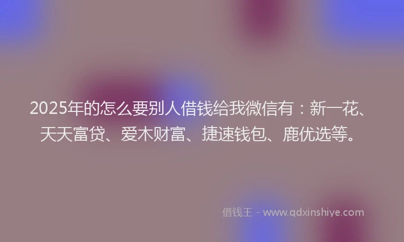 2025年的怎么要别人借钱给我微信有：新一花、天天富贷、爱木财富、捷速钱包、鹿优选等。