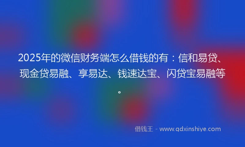 2025年的微信财务端怎么借钱的有：信和易贷、现金贷易融、享易达、钱速达宝、闪贷宝易融等。