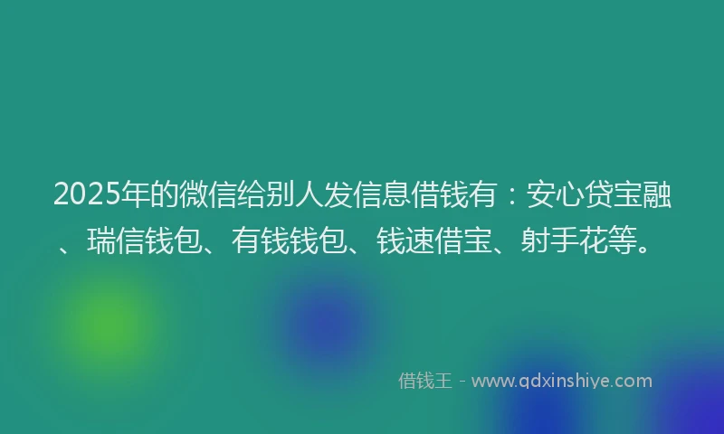 2025年的微信给别人发信息借钱有：安心贷宝融、瑞信钱包、有钱钱包、钱速借宝、射手花等。