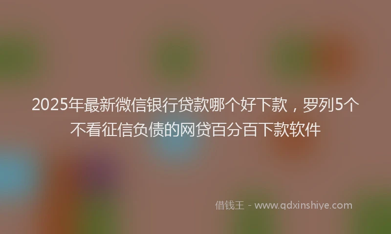 2025年最新微信银行贷款哪个好下款，罗列5个不看征信负债的网贷百分百下款软件