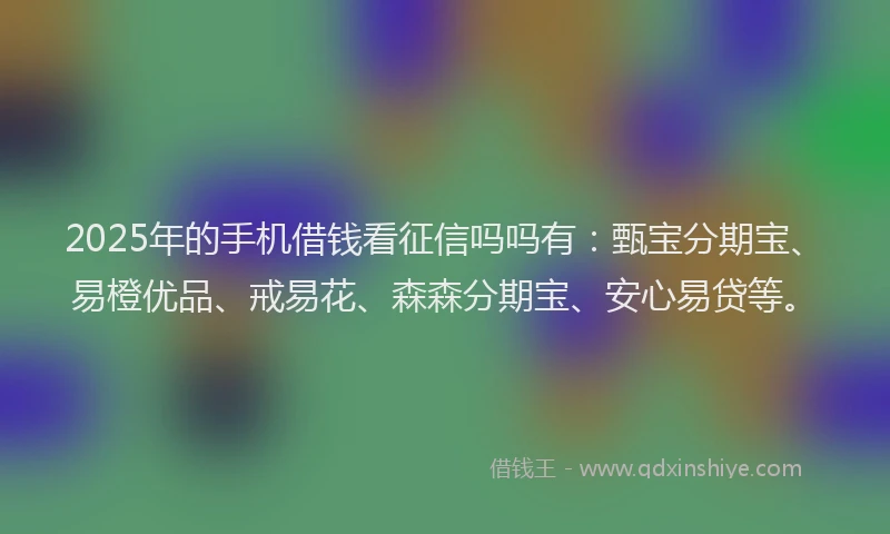 2025年的手机借钱看征信吗吗有：甄宝分期宝、易橙优品、戒易花、森森分期宝、安心易贷等。