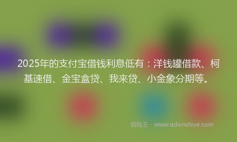 2025年的支付宝借钱利息低有：洋钱罐借款、柯基速借、金宝盒贷、我来贷、小金象分期等。