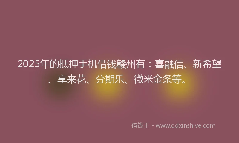 2025年的抵押手机借钱赣州有：喜融信、新希望、享来花、分期乐、微米金条等。