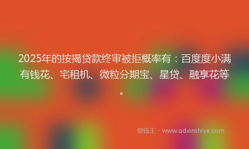 2025年的按揭贷款终审被拒概率有：百度度小满有钱花、宅租机、微粒分期宝、星贷、融享花等。