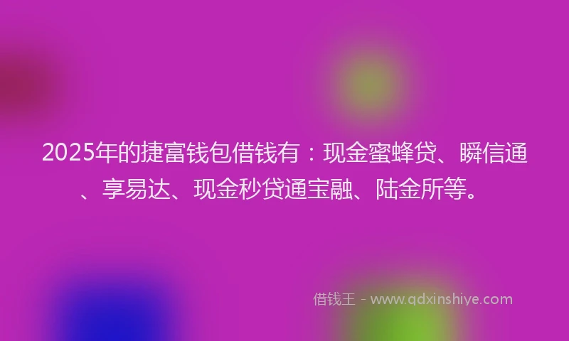 2025年的捷富钱包借钱有：现金蜜蜂贷、瞬信通、享易达、现金秒贷通宝融、陆金所等。