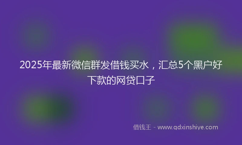 2025年最新微信群发借钱买水，汇总5个黑户好下款的网贷口子