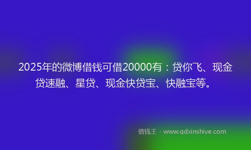 2025年的微博借钱可借20000有：贷你飞、现金贷速融、星贷、现金快贷宝、快融宝等。