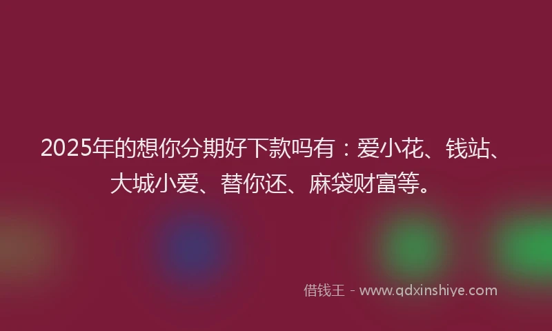 2025年的想你分期好下款吗有：爱小花、钱站、大城小爱、替你还、麻袋财富等。
