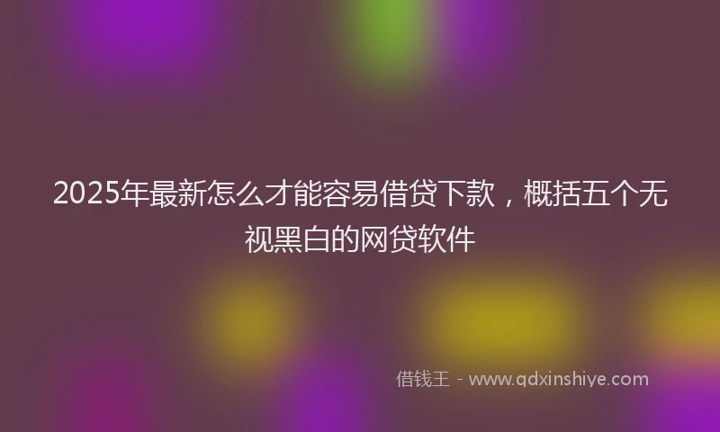 2025年最新怎么才能容易借贷下款，概括五个无视黑白的网贷软件