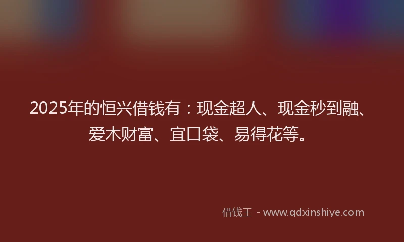 2025年的恒兴借钱有：现金超人、现金秒到融、爱木财富、宜口袋、易得花等。