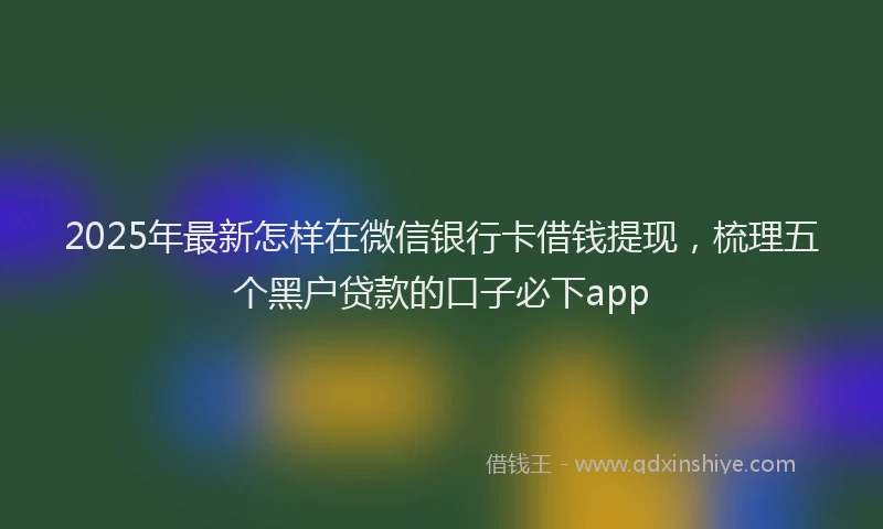2025年最新怎样在微信银行卡借钱提现，梳理五个黑户贷款的口子必下app