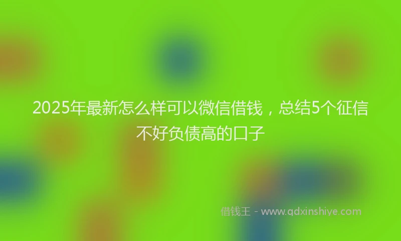 2025年最新怎么样可以微信借钱，总结5个征信不好负债高的口子