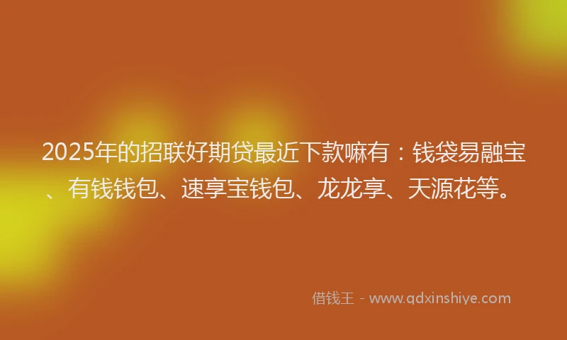 2025年的招联好期贷最近下款嘛有：钱袋易融宝、有钱钱包、速享宝钱包、龙龙享、天源花等。