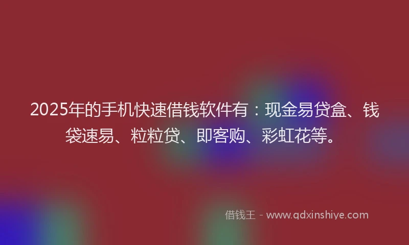 2025年的手机快速借钱软件有：现金易贷盒、钱袋速易、粒粒贷、即客购、彩虹花等。