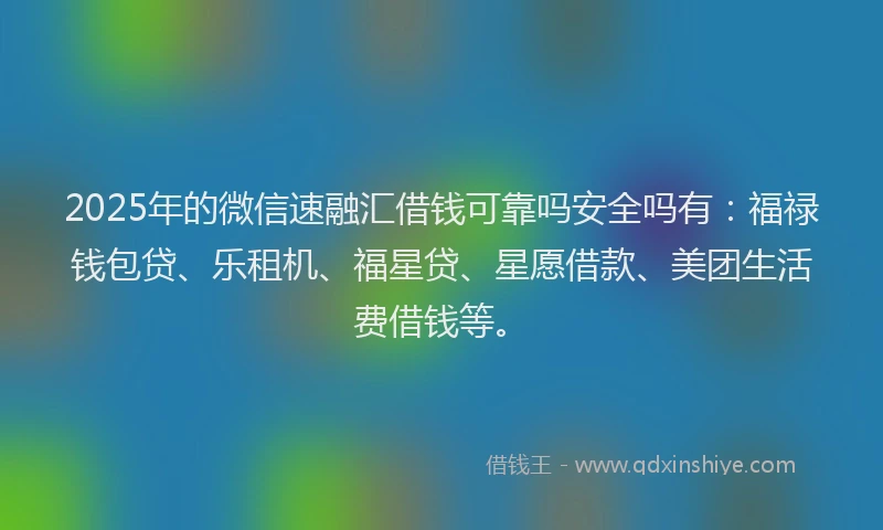 2025年的微信速融汇借钱可靠吗安全吗有：福禄钱包贷、乐租机、福星贷、星愿借款、美团生活费借钱等。