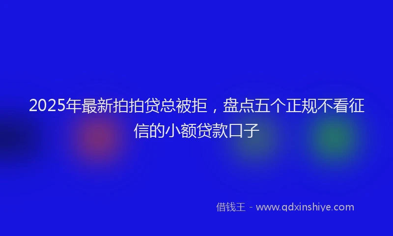 2025年最新拍拍贷总被拒，盘点五个正规不看征信的小额贷款口子