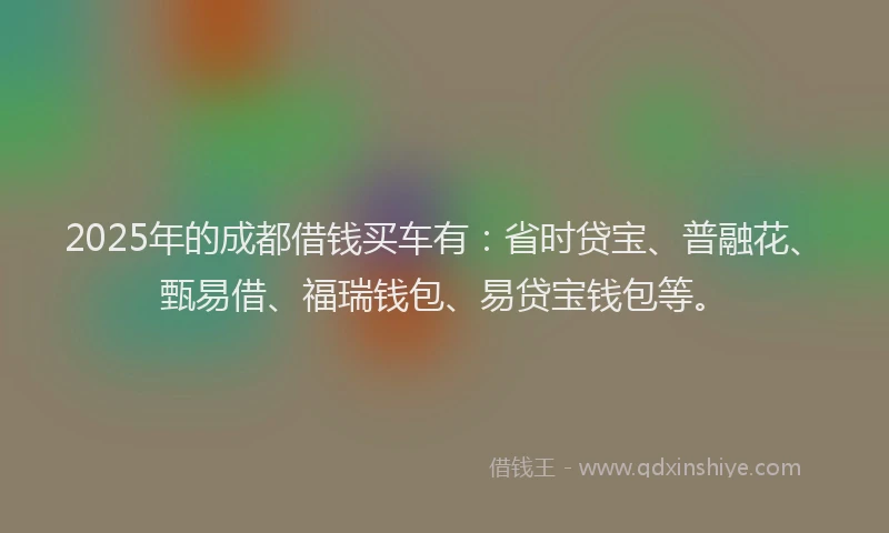 2025年的成都借钱买车有：省时贷宝、普融花、甄易借、福瑞钱包、易贷宝钱包等。