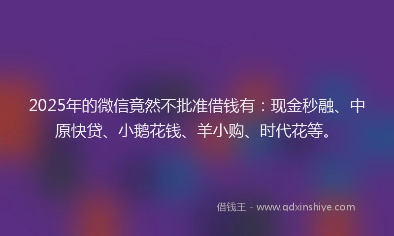 2025年的微信竟然不批准借钱有：现金秒融、中原快贷、小鹅花钱、羊小购、时代花等。