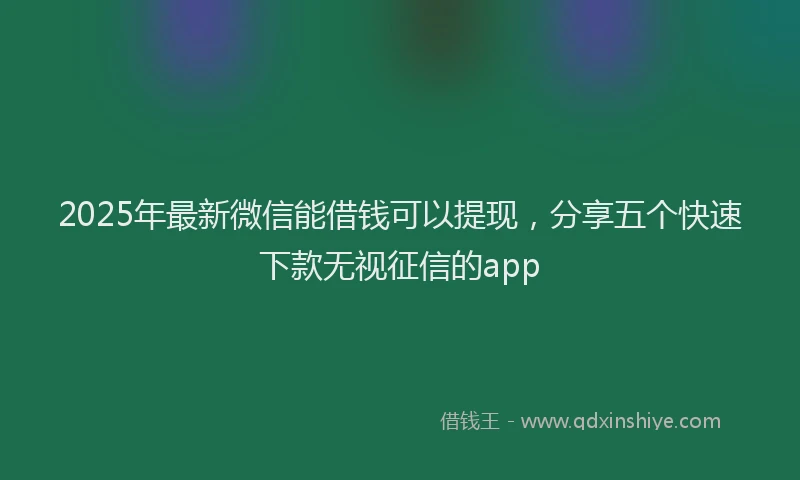 2025年最新微信能借钱可以提现，分享五个快速下款无视征信的app
