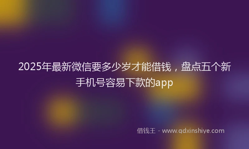 2025年最新微信要多少岁才能借钱，盘点五个新手机号容易下款的app