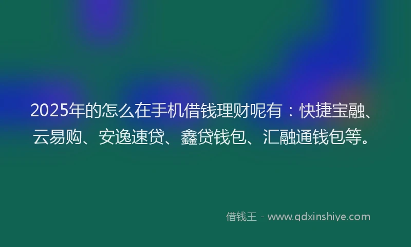 2025年的怎么在手机借钱理财呢有：快捷宝融、云易购、安逸速贷、鑫贷钱包、汇融通钱包等。