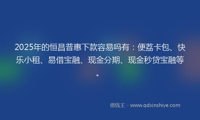 2025年的恒昌普惠下款容易吗有：便荔卡包、快乐小租、易借宝融、现金分期、现金秒贷宝融等。