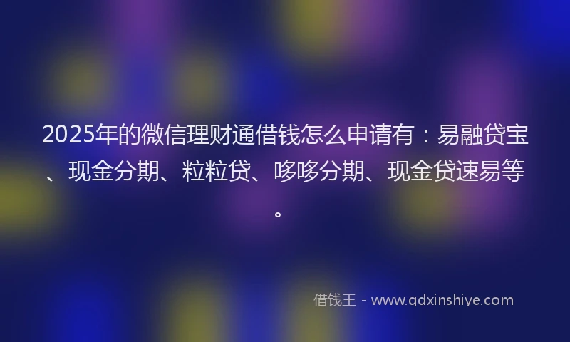 2025年的微信理财通借钱怎么申请有：易融贷宝、现金分期、粒粒贷、哆哆分期、现金贷速易等。