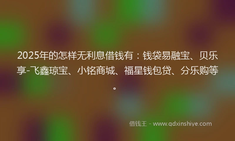 2025年的怎样无利息借钱有：钱袋易融宝、贝乐享-飞鑫琼宝、小铭商城、福星钱包贷、分乐购等。