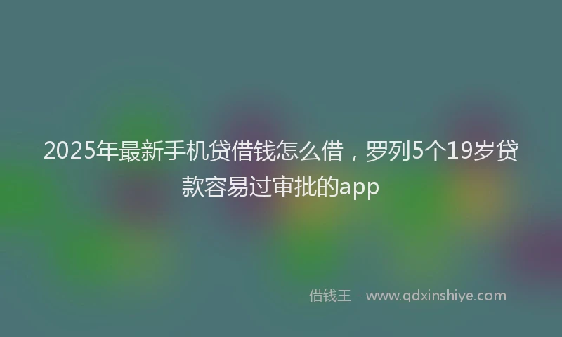 2025年最新手机贷借钱怎么借，罗列5个19岁贷款容易过审批的app