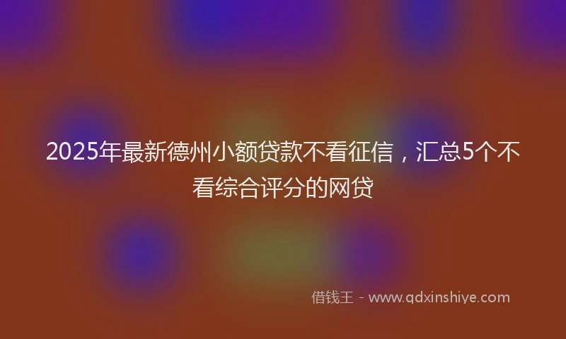 2025年最新德州小额贷款不看征信，汇总5个不看综合评分的网贷